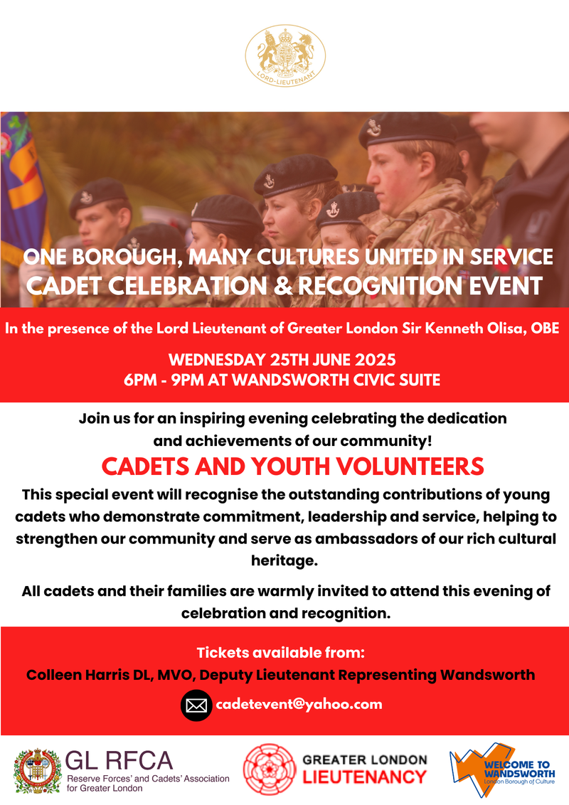 ONE BOROUGH, MANY CULTURES UNITED IN SERVICE CADET CELEBRATION & RECOGNITION EVENT In the presence of the Lord Lieutenant of Greater London Sir Kenneth Olisa, OBE WEDNESDAY 25TH JUNE 2025 6PM - 9PM AT WANDSWORTH CIVIC SUITE Join us for an inspiring evening celebrating the dedication and achievements of our community! CADETS AND YOUTH VOLUNTEERS This special event will recognise the outstanding contributions of young cadets who demonstrate commitment, leadership and service, helping to strengthen our community and serve as ambassadors of our rich cultural heritage. All cadets and their families are warmly invited to attend this evening of celebration and recognition. Tickets available from: Colleen Harris DL, MVO, Deputy Lieutenant Representing Wandsworth, cadetevent@yahoo.com