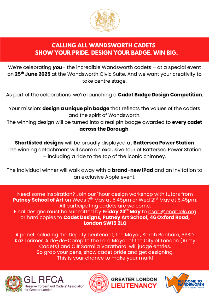 CALLING ALL WANDSWORTH CADETS SHOW YOUR PRIDE. DESIGN YOUR BADGE. WIN BIG. We're celebrating you- the incredible Wandsworth cadets - at a special event on 25th June 2025 at the Wandsworth Civic Suite. And we want your creativity to take centre stage. As part of the celebrations, we're launching a Cadet Badge Design Competition. Your mission: design a unique pin badge that reflects the values of the cadets and the spirit of Wandsworth. The winning design will be turned into a real pin badge awarded to every cadet across the Borough. Shortlisted designs will be proudly displayed at Battersea Power Station The winning detachment will score an exclusive tour of Battersea Power Station - including a ride to the top of the iconic chimney. The individual winner will walk away with a brand-new iPad and an invitation to an exclusive Apple event. Need some inspiration? Join our hour design workshop with tutors from Putney School of Art on Weds 7th May at 5.45pm or Wed 21s May at 5.45pm. All participating cadets are welcome. Final designs must be submitted by Friday 23d May to psad@enablelc.org or hard copies to Cadet Designs, Putney Art School, 46 Oxford Road, London SW15 2LQ A panel including the Deputy Lieutenant, the Mayor, Sarah Banham, BPSD, Kaz Lorimer, Aide-de-Camp to the Lord Mayor of the City of London (Army Cadets) and Clir Sarmila Varatharaj will judge entries. So grab your pens, show cadet pride and get designing. This is your chance to make your mark.