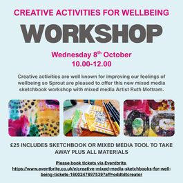 A digital poster with a light blue background advertises a Creative Activities for Wellbeing Workshop. The text is laid out as follows: At the top in bold, uppercase pink font: CREATIVE ACTIVITIES FOR WELLBEING Below that, in large bold grey uppercase letters: WORKSHOP Underneath, in pink font: Wednesday 8th October 10.00–12.00 A paragraph in grey text reads: Creative activities are well known for improving our feelings of wellbeing so Sprout are pleased to offer this new mixed media sketchbook workshop with mixed media Artist Ruth Mottram. Three small rectangular images are displayed side by side beneath the paragraph, showing examples of colorful mixed media artwork including paints, sketchbooks, and various textures. Below the images, in bold grey text: £25 INCLUDES SKETCHBOOK OR MIXED MEDIA TOOL TO TAKE AWAY PLUS ALL MATERIALS At the bottom, in smaller bold black text: Please book tickets via Eventbrite A clickable URL is provided: https://www.eventbrite.co.uk/e/creative-mixed-media-sketchbooks-for-well-being-tickets-1600247897539?aff=oddtdtcreator