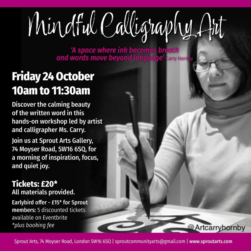 A promotional poster for a Mindful Calligraphy Art workshop. The background is mostly black, with a magenta stripe at the top and bottom. On the right-hand side, there is a black-and-white photograph of a woman wearing glasses and a light turtleneck sweater. She is focused on drawing calligraphy with a large brush. Her Instagram handle, @Artcarryhornby, is in the bottom right corner of the image. On the left side of the poster, the text reads:  Mindful Calligraphy Art ‘A space where ink becomes breath and words move beyond language’ — Carry Hornby Friday 24 October 10am to 11:30am  Discover the calming beauty of the written word in this hands-on workshop led by artist and calligrapher Ms. Carry.  Join us at Sprout Arts Gallery, 74 Moyser Road, SW16 6SQ, for a morning of inspiration, focus, and quiet joy.  Tickets: £20* All materials provided.  Earlybird offer – £15 for Sprout members: 5 discounted tickets available on Eventbrite (plus booking fee)  