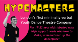 Image of the HYPEMASTERS flyer: shows a young person dancing with text that reads: London’s first minimally verbal Youth Dance Theatre Company. For 17-22 year olds labelled with high support needs who love to shake, stim and tear up the dancefloor!