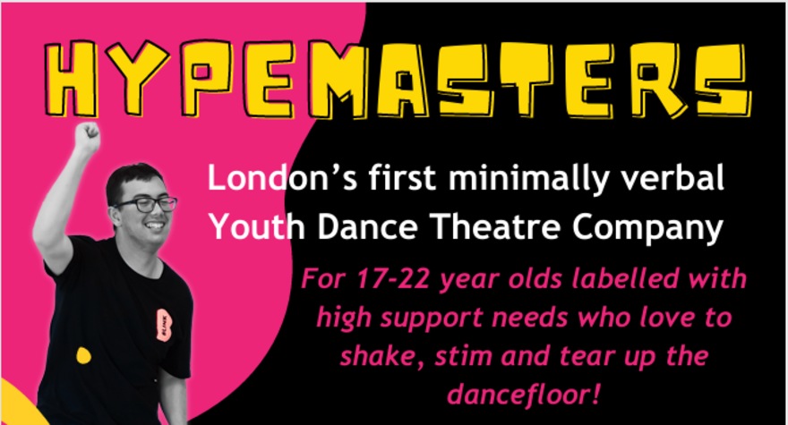 Image of the HYPEMASTERS flyer: shows a young person dancing with text that reads: London’s first minimally verbal Youth Dance Theatre Company. For 17-22 year olds labelled with high support needs who love to shake, stim and tear up the dancefloor!